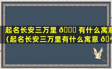 起名长安三万里 🐋 有什么寓意（起名长安三万里有什么寓意 🪴 吗）